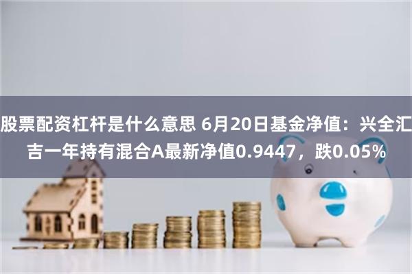 股票配资杠杆是什么意思 6月20日基金净值：兴全汇吉一年持有混合A最新净值0.9447，跌0.05%