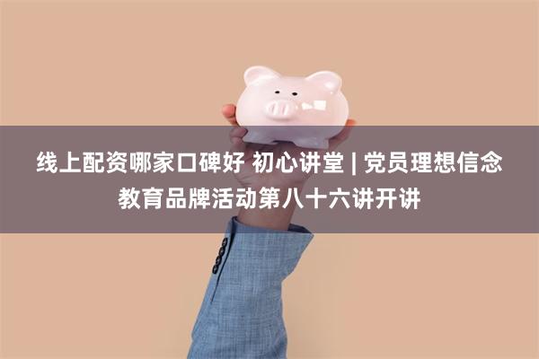 线上配资哪家口碑好 初心讲堂 | 党员理想信念教育品牌活动第八十六讲开讲