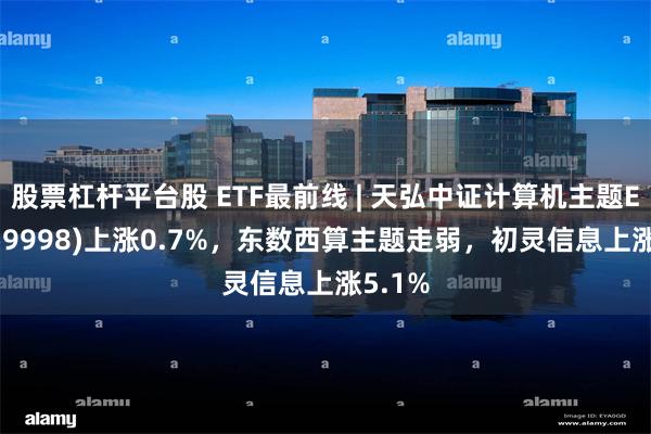 股票杠杆平台股 ETF最前线 | 天弘中证计算机主题ETF(159998)上涨0.7%，东数西算主题走弱，初灵信息上涨5.1%