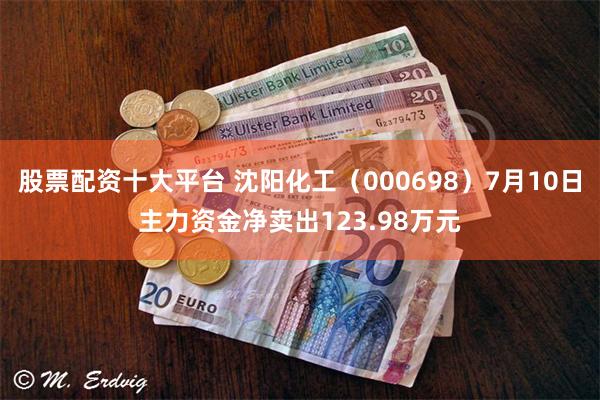 股票配资十大平台 沈阳化工（000698）7月10日主力资金净卖出123.98万元