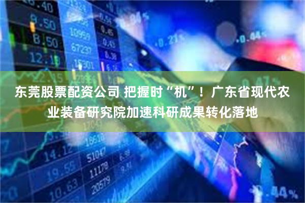 东莞股票配资公司 把握时“机”！广东省现代农业装备研究院加速科研成果转化落地