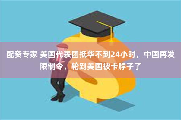 配资专家 美国代表团抵华不到24小时，中国再发限制令，轮到美国被卡脖子了