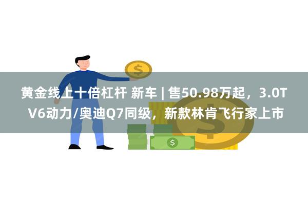 黄金线上十倍杠杆 新车 | 售50.98万起，3.0T V6动力/奥迪Q7同级，新款林肯飞行家上市