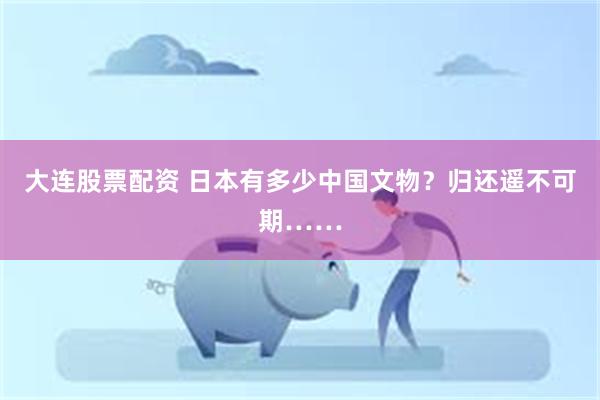 大连股票配资 日本有多少中国文物？归还遥不可期……