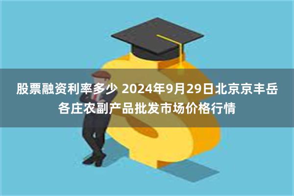 股票融资利率多少 2024年9月29日北京京丰岳各庄农副产品批发市场价格行情