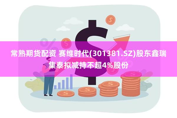 常熟期货配资 赛维时代(301381.SZ)股东鑫瑞集泰拟减持不超4%股份