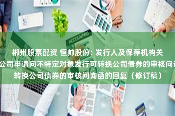 郴州股票配资 恒帅股份: 发行人及保荐机构关于宁波恒帅股份有限公司申请向不特定对象发行可转换公司债券的审核问询函的回复（修订稿）