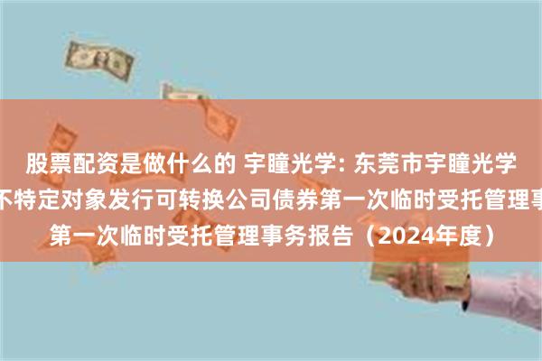 股票配资是做什么的 宇瞳光学: 东莞市宇瞳光学科技股份有限公司向不特定对象发行可转换公司债券第一次临时受托管理事务报告（2024年度）