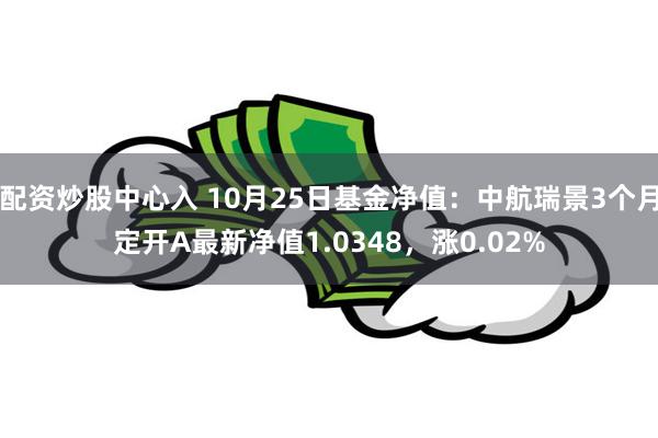 配资炒股中心入 10月25日基金净值：中航瑞景3个月定开A最新净值1.0348，涨0.02%