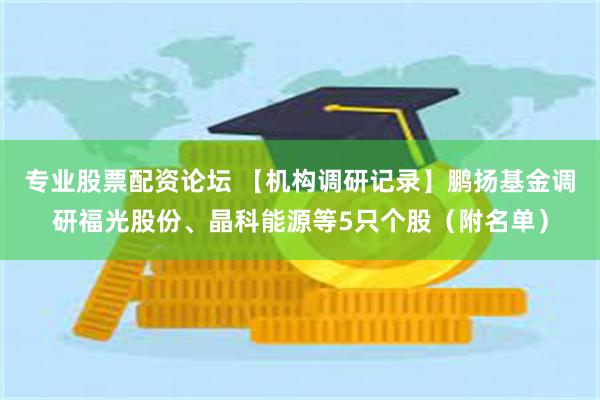 专业股票配资论坛 【机构调研记录】鹏扬基金调研福光股份、晶科能源等5只个股（附名单）