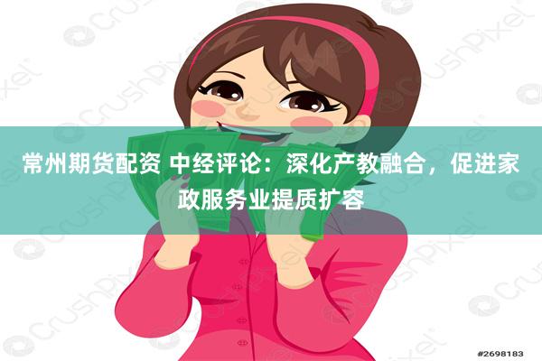 常州期货配资 中经评论：深化产教融合，促进家政服务业提质扩容