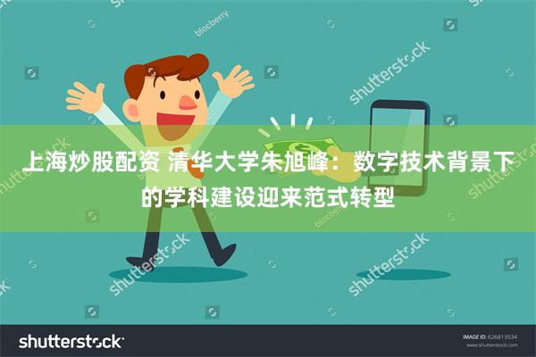 上海炒股配资 清华大学朱旭峰：数字技术背景下的学科建设迎来范式转型