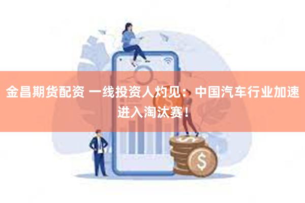 金昌期货配资 一线投资人灼见：中国汽车行业加速进入淘汰赛！