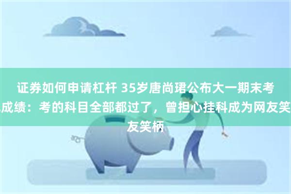 证券如何申请杠杆 35岁唐尚珺公布大一期末考试成绩：考的科目全部都过了，曾担心挂科成为网友笑柄