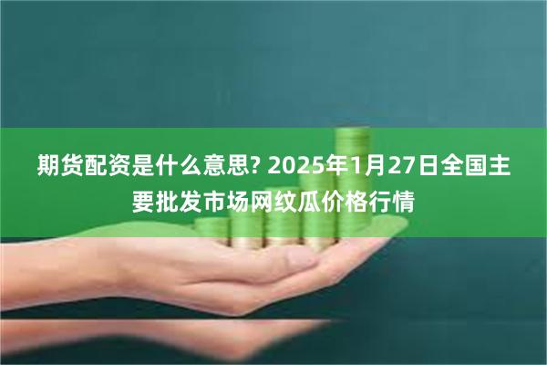 期货配资是什么意思? 2025年1月27日全国主要批发市场网纹瓜价格行情