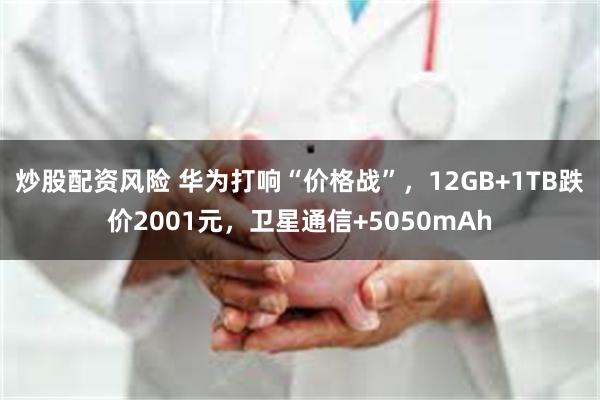 炒股配资风险 华为打响“价格战”，12GB+1TB跌价2001元，卫星通信+5050mAh