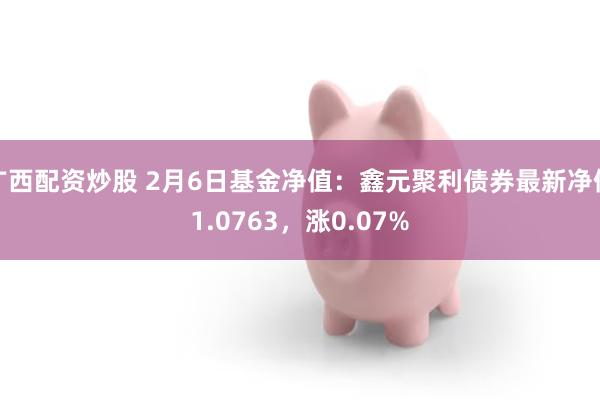 广西配资炒股 2月6日基金净值：鑫元聚利债券最新净值1.0763，涨0.07%