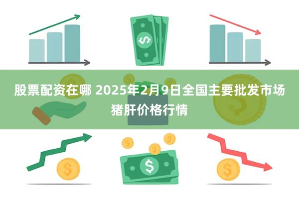 股票配资在哪 2025年2月9日全国主要批发市场猪肝价格行情