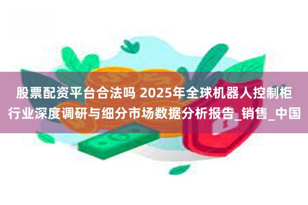 股票配资平台合法吗 2025年全球机器人控制柜行业深度调研与细分市场数据分析报告_销售_中国