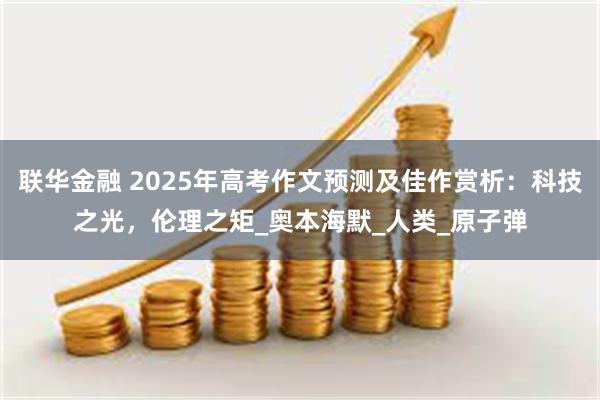 联华金融 2025年高考作文预测及佳作赏析：科技之光，伦理之矩_奥本海默_人类_原子弹