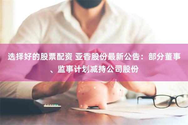 选择好的股票配资 亚香股份最新公告：部分董事、监事计划减持公司股份