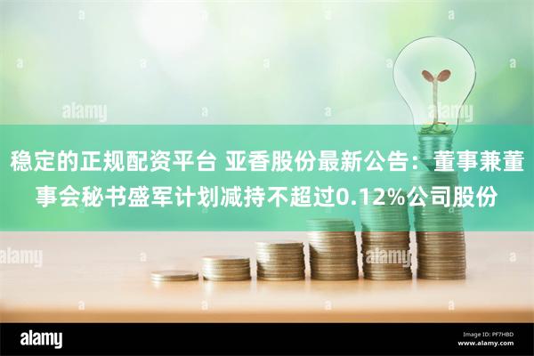稳定的正规配资平台 亚香股份最新公告：董事兼董事会秘书盛军计划减持不超过0.12%公司股份
