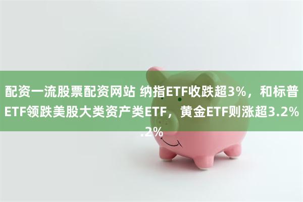 配资一流股票配资网站 纳指ETF收跌超3%，和标普ETF领跌美股大类资产类ETF，黄金ETF则涨超3.2%