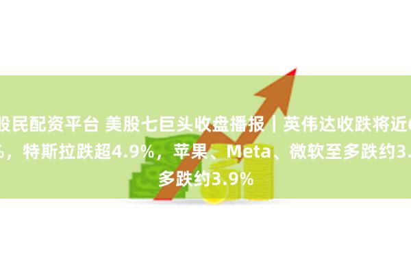 股民配资平台 美股七巨头收盘播报｜英伟达收跌将近6.9%，特斯拉跌超4.9%，苹果、Meta、微软至多跌约3.9%