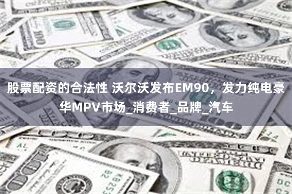 股票配资的合法性 沃尔沃发布EM90，发力纯电豪华MPV市场_消费者_品牌_汽车