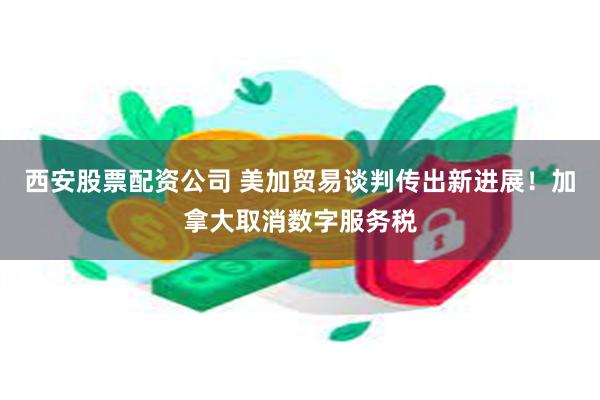 西安股票配资公司 美加贸易谈判传出新进展！加拿大取消数字服务税