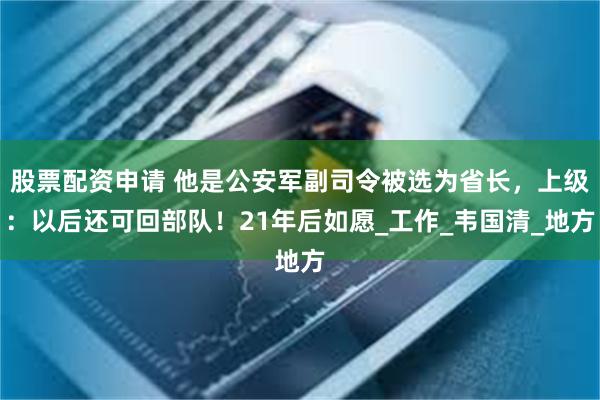 股票配资申请 他是公安军副司令被选为省长，上级：以后还可回部队！21年后如愿_工作_韦国清_地方