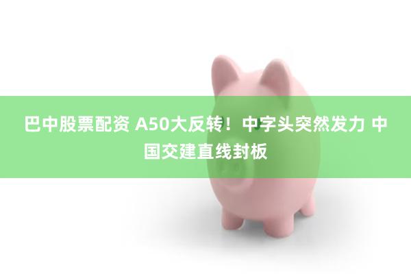 巴中股票配资 A50大反转！中字头突然发力 中国交建直线封板