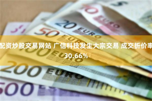 配资炒股交易网站 广信科技发生大宗交易 成交折价率30.66%