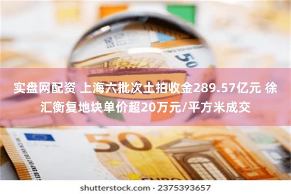 实盘网配资 上海六批次土拍收金289.57亿元 徐汇衡复地块单价超20万元/平方米成交