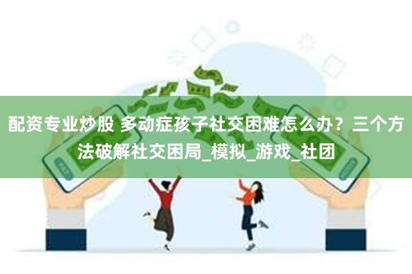 配资专业炒股 多动症孩子社交困难怎么办?三个方法破解社交困局_模拟_游戏_社团
