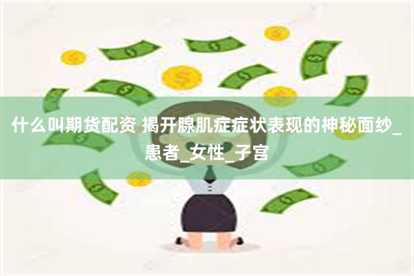 什么叫期货配资 揭开腺肌症症状表现的神秘面纱_患者_女性_子宫