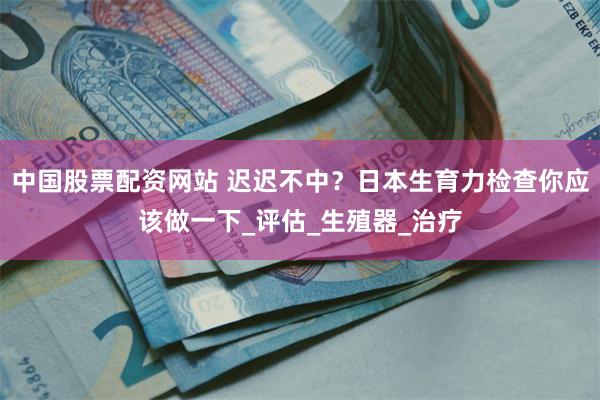 中国股票配资网站 迟迟不中？日本生育力检查你应该做一下_评估_生殖器_治疗
