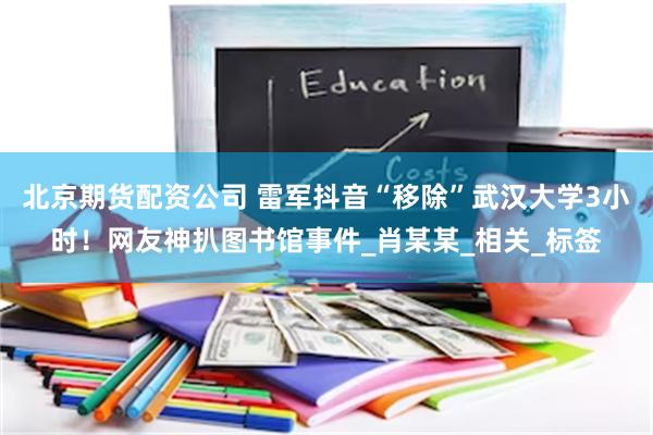 北京期货配资公司 雷军抖音“移除”武汉大学3小时！网友神扒图书馆事件_肖某某_相关_标签