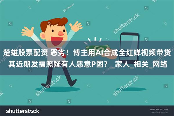 楚雄股票配资 恶劣！博主用AI合成全红婵视频带货 其近期发福照疑有人恶意P图？_家人_相关_网络
