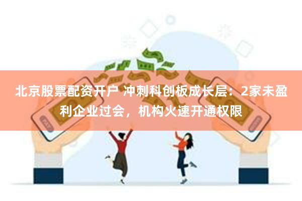 北京股票配资开户 冲刺科创板成长层：2家未盈利企业过会，机构火速开通权限
