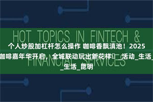 个人炒股加杠杆怎么操作 咖啡香飘滇池!2025国际咖啡嘉年华开启,全城联动玩出新花样️_活动_生活_昆明