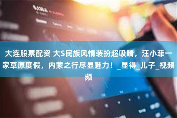 大连股票配资 大S民族风情装扮超吸睛,汪小菲一家草原度假,内蒙之行尽显魅力!_显得_儿子_视频