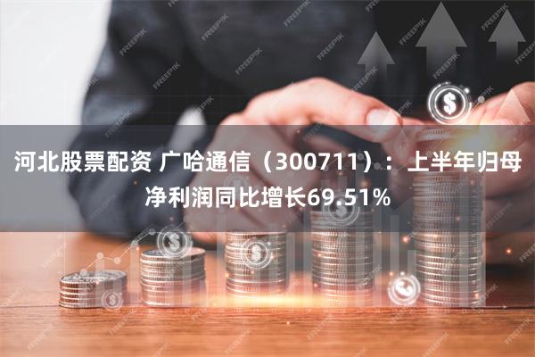 河北股票配资 广哈通信（300711）：上半年归母净利润同比增长69.51%