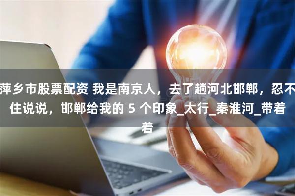 萍乡市股票配资 我是南京人，去了趟河北邯郸，忍不住说说，邯郸给我的 5 个印象_太行_秦淮河_带着