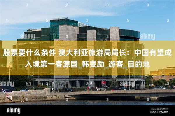股票要什么条件 澳大利亚旅游局局长：中国有望成入境第一客源国_韩斐励_游客_目的地