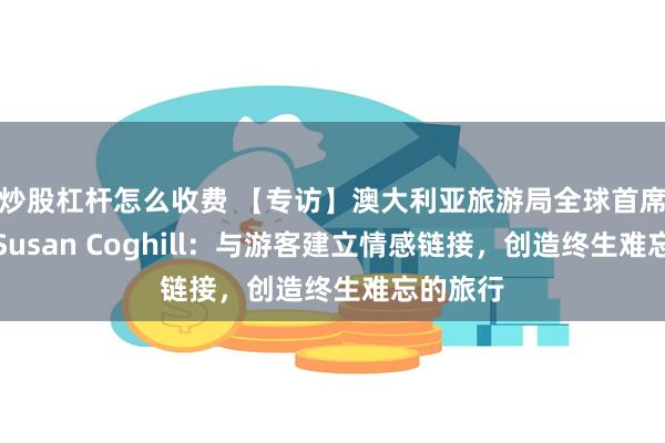 炒股杠杆怎么收费 【专访】澳大利亚旅游局全球首席营销官Susan Coghill：与游客建立情感链接，创造终生难忘的旅行
