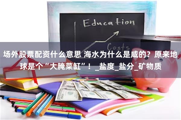 场外股票配资什么意思 海水为什么是咸的？原来地球是个“大腌菜缸”！_盐度_盐分_矿物质