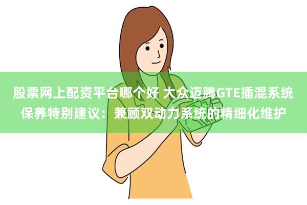 股票网上配资平台哪个好 大众迈腾GTE插混系统保养特别建议：兼顾双动力系统的精细化维护