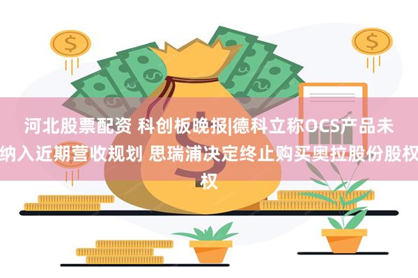 河北股票配资 科创板晚报|德科立称OCS产品未纳入近期营收规划 思瑞浦决定终止购买奥拉股份股权