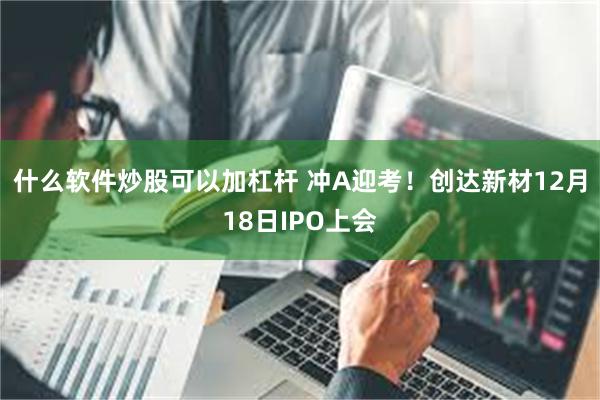 什么软件炒股可以加杠杆 冲A迎考！创达新材12月18日IPO上会